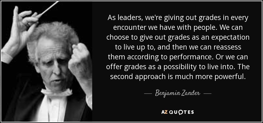 As leaders, we're giving out grades in every encounter we have with people. We can choose to give out grades as an expectation to live up to, and then we can reassess them according to performance. Or we can offer grades as a possibility to live into. The second approach is much more powerful. - Benjamin Zander