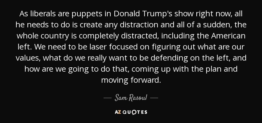 As liberals are puppets in Donald Trump's show right now, all he needs to do is create any distraction and all of a sudden, the whole country is completely distracted, including the American left. We need to be laser focused on figuring out what are our values, what do we really want to be defending on the left, and how are we going to do that, coming up with the plan and moving forward. - Sam Rasoul
