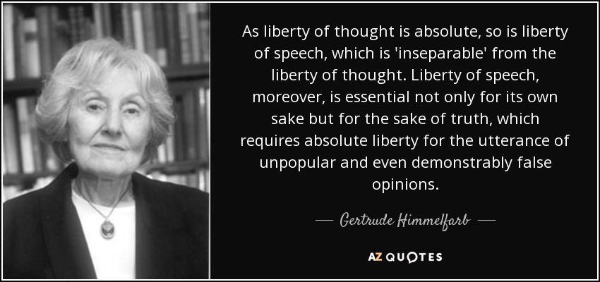 As liberty of thought is absolute, so is liberty of speech, which is 'inseparable' from the liberty of thought. Liberty of speech, moreover, is essential not only for its own sake but for the sake of truth, which requires absolute liberty for the utterance of unpopular and even demonstrably false opinions. - Gertrude Himmelfarb