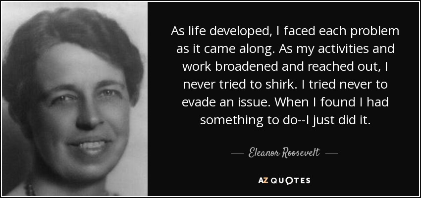 As life developed, I faced each problem as it came along. As my activities and work broadened and reached out, I never tried to shirk. I tried never to evade an issue. When I found I had something to do--I just did it. - Eleanor Roosevelt