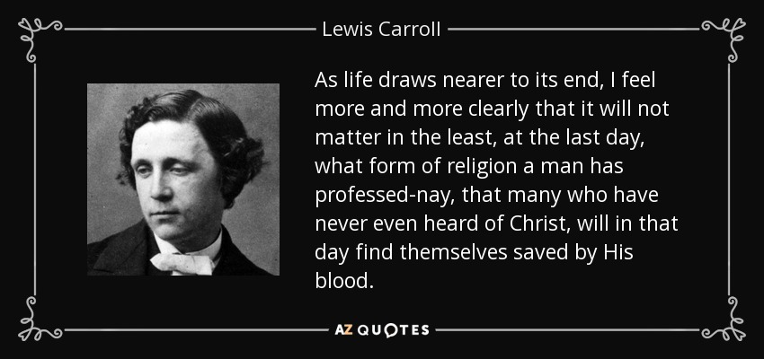 As life draws nearer to its end, I feel more and more clearly that it will not matter in the least, at the last day, what form of religion a man has professed-nay, that many who have never even heard of Christ, will in that day find themselves saved by His blood. - Lewis Carroll
