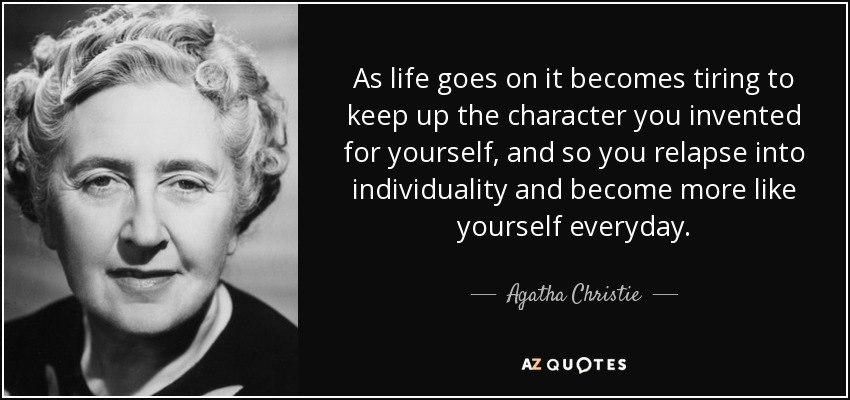 As life goes on it becomes tiring to keep up the character you invented for yourself, and so you relapse into individuality and become more like yourself everyday. - Agatha Christie