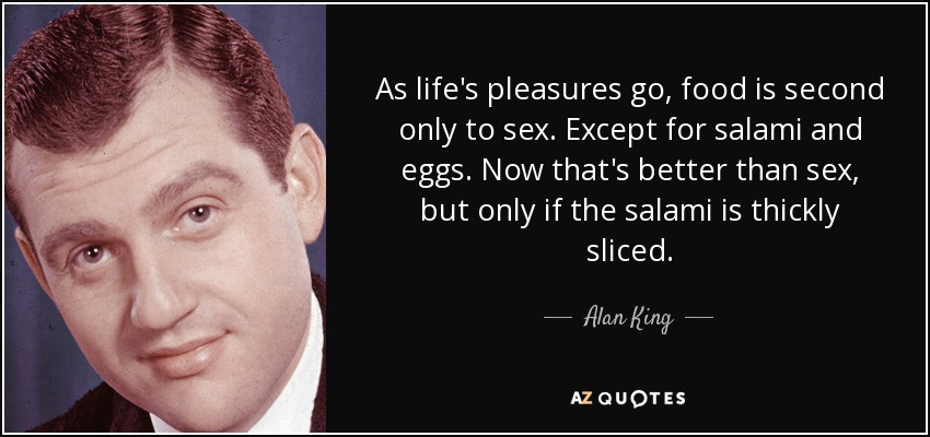 As life's pleasures go, food is second only to sex. Except for salami and eggs. Now that's better than sex, but only if the salami is thickly sliced. - Alan King
