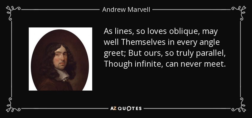 As lines, so loves oblique, may well Themselves in every angle greet; But ours, so truly parallel, Though infinite, can never meet. - Andrew Marvell