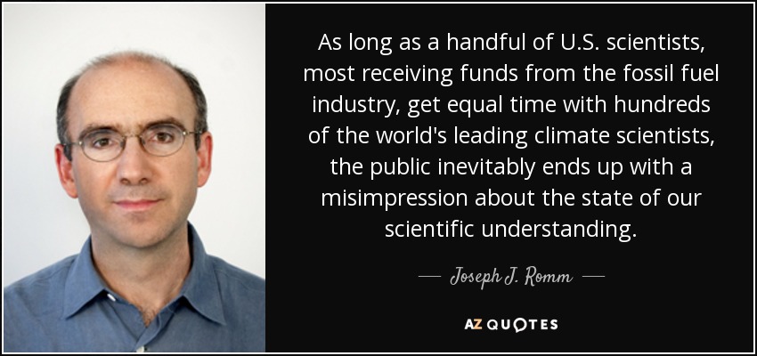 As long as a handful of U.S. scientists, most receiving funds from the fossil fuel industry, get equal time with hundreds of the world's leading climate scientists, the public inevitably ends up with a misimpression about the state of our scientific understanding. - Joseph J. Romm