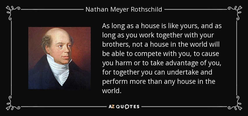 As long as a house is like yours, and as long as you work together with your brothers, not a house in the world will be able to compete with you, to cause you harm or to take advantage of you, for together you can undertake and perform more than any house in the world. - Nathan Meyer Rothschild