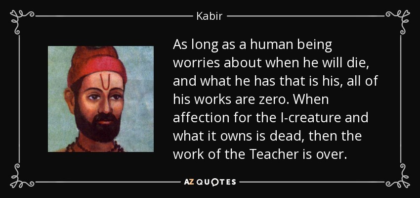 As long as a human being worries about when he will die, and what he has that is his, all of his works are zero. When affection for the I-creature and what it owns is dead, then the work of the Teacher is over. - Kabir