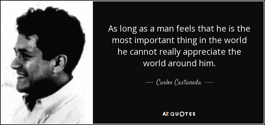 As long as a man feels that he is the most important thing in the world he cannot really appreciate the world around him. - Carlos Castaneda