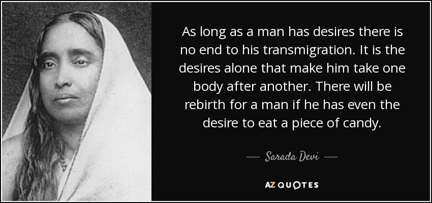 As long as a man has desires there is no end to his transmigration. It is the desires alone that make him take one body after another. There will be rebirth for a man if he has even the desire to eat a piece of candy. - Sarada Devi
