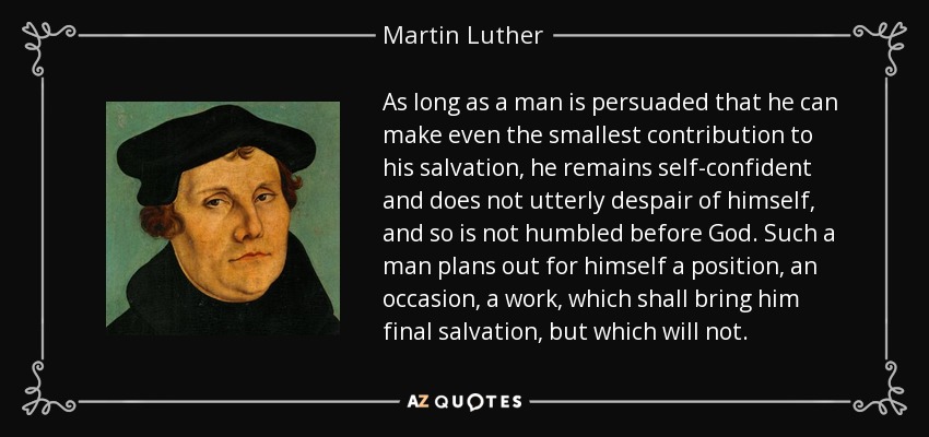 As long as a man is persuaded that he can make even the smallest contribution to his salvation, he remains self-confident and does not utterly despair of himself, and so is not humbled before God. Such a man plans out for himself a position, an occasion, a work, which shall bring him final salvation, but which will not. - Martin Luther