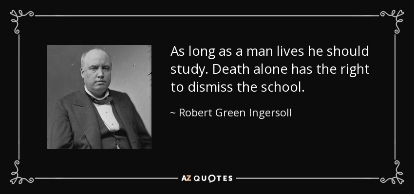 As long as a man lives he should study. Death alone has the right to dismiss the school. - Robert Green Ingersoll