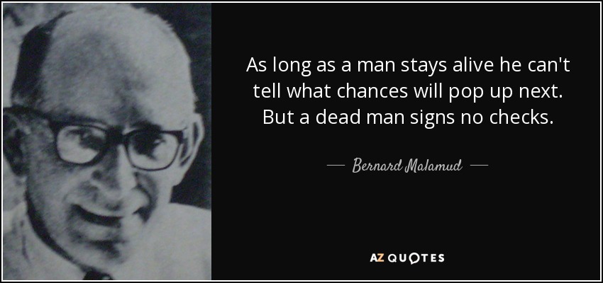 As long as a man stays alive he can't tell what chances will pop up next. But a dead man signs no checks. - Bernard Malamud