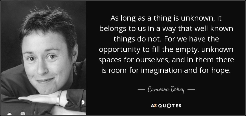 As long as a thing is unknown, it belongs to us in a way that well-known things do not. For we have the opportunity to fill the empty, unknown spaces for ourselves, and in them there is room for imagination and for hope. - Cameron Dokey