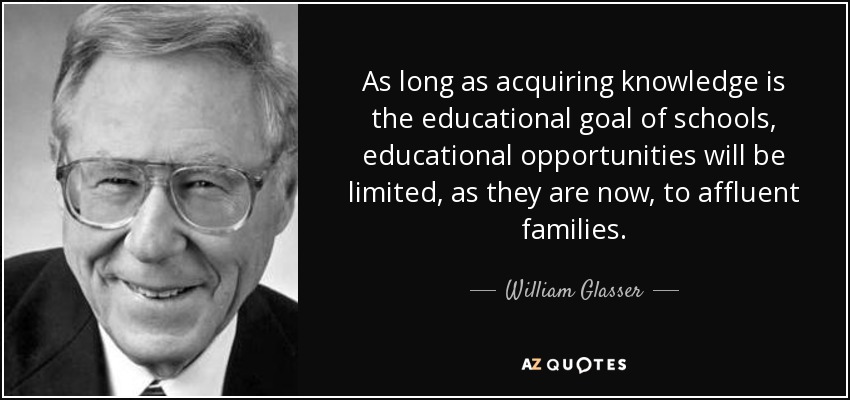 As long as acquiring knowledge is the educational goal of schools, educational opportunities will be limited, as they are now, to affluent families. - William Glasser