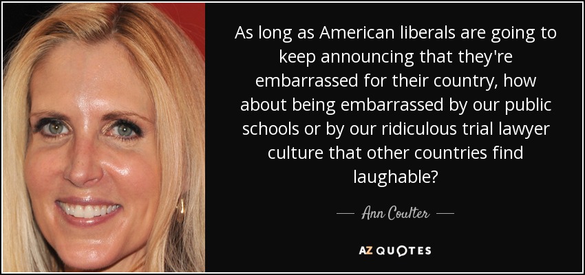 As long as American liberals are going to keep announcing that they're embarrassed for their country, how about being embarrassed by our public schools or by our ridiculous trial lawyer culture that other countries find laughable? - Ann Coulter