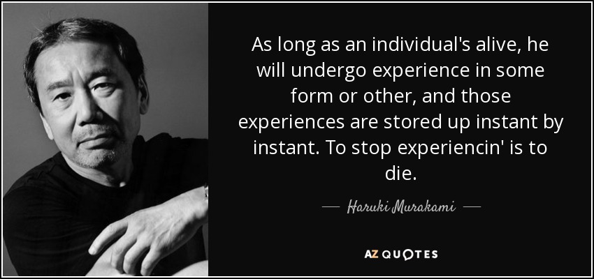 As long as an individual's alive, he will undergo experience in some form or other, and those experiences are stored up instant by instant. To stop experiencin' is to die. - Haruki Murakami