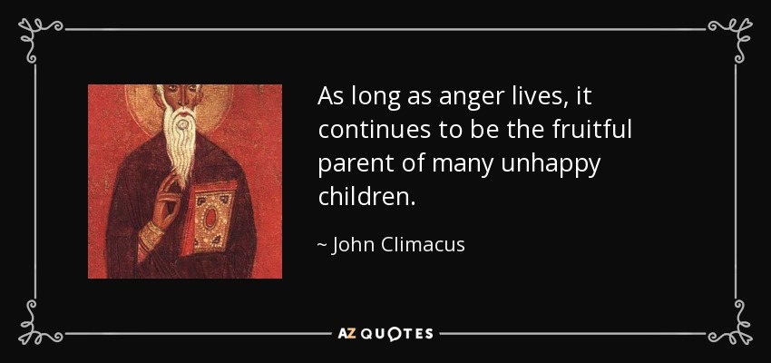 As long as anger lives, it continues to be the fruitful parent of many unhappy children. - John Climacus
