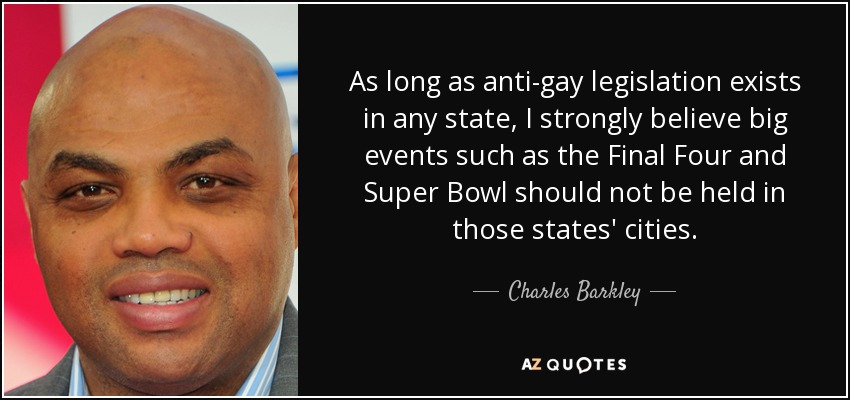 As long as anti-gay legislation exists in any state, I strongly believe big events such as the Final Four and Super Bowl should not be held in those states' cities. - Charles Barkley
