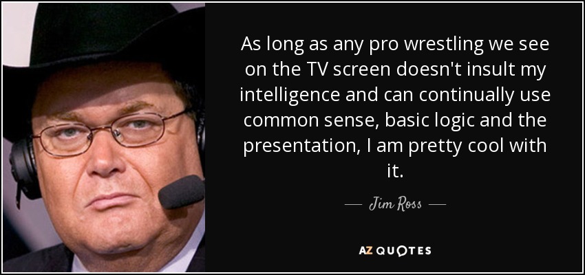 As long as any pro wrestling we see on the TV screen doesn't insult my intelligence and can continually use common sense, basic logic and the presentation, I am pretty cool with it. - Jim Ross