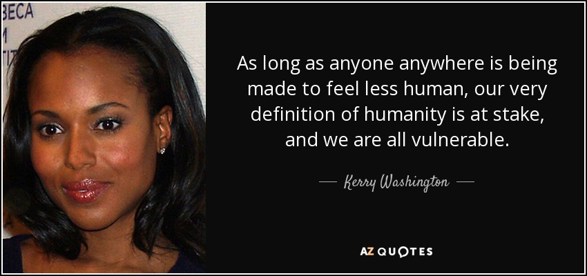 As long as anyone anywhere is being made to feel less human, our very definition of humanity is at stake, and we are all vulnerable. - Kerry Washington