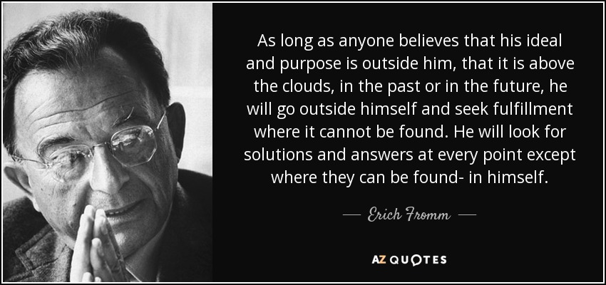 As long as anyone believes that his ideal and purpose is outside him, that it is above the clouds, in the past or in the future, he will go outside himself and seek fulfillment where it cannot be found. He will look for solutions and answers at every point except where they can be found- in himself. - Erich Fromm