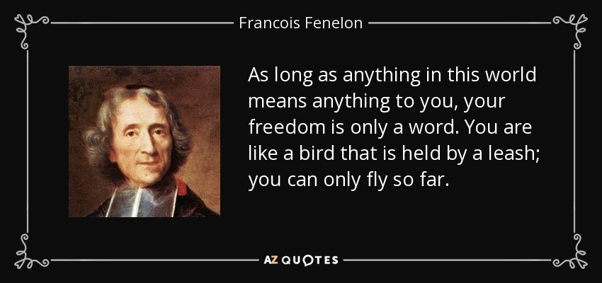 As long as anything in this world means anything to you, your freedom is only a word. You are like a bird that is held by a leash; you can only fly so far. - Francois Fenelon