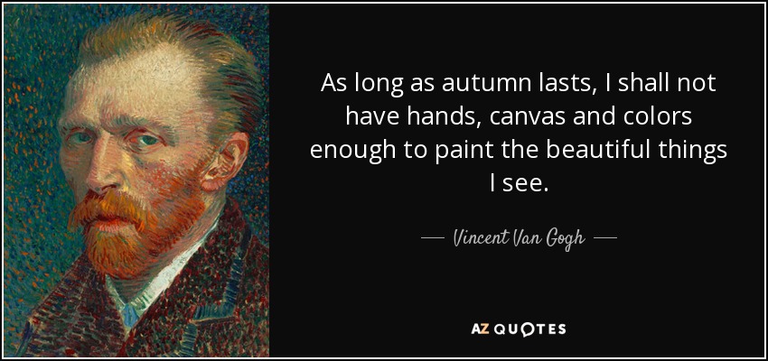 As long as autumn lasts, I shall not have hands, canvas and colors enough to paint the beautiful things I see. - Vincent Van Gogh