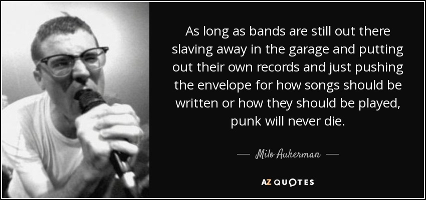 As long as bands are still out there slaving away in the garage and putting out their own records and just pushing the envelope for how songs should be written or how they should be played, punk will never die. - Milo Aukerman