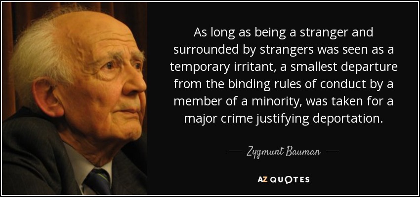 As long as being a stranger and surrounded by strangers was seen as a temporary irritant, a smallest departure from the binding rules of conduct by a member of a minority, was taken for a major crime justifying deportation. - Zygmunt Bauman