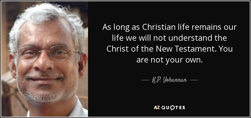 As long as Christian life remains our life we will not understand the Christ of the New Testament. You are not your own. - K.P. Yohannan