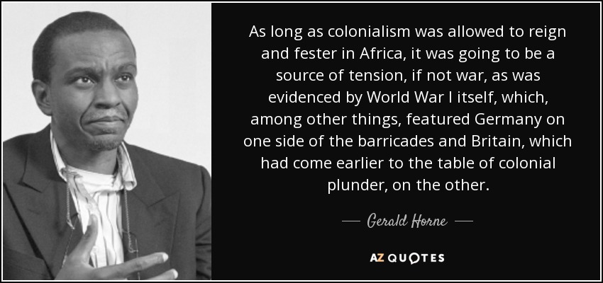 As long as colonialism was allowed to reign and fester in Africa, it was going to be a source of tension, if not war, as was evidenced by World War I itself, which, among other things, featured Germany on one side of the barricades and Britain, which had come earlier to the table of colonial plunder, on the other. - Gerald Horne