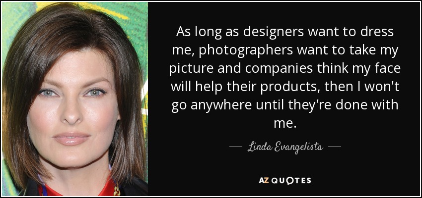 As long as designers want to dress me, photographers want to take my picture and companies think my face will help their products, then I won't go anywhere until they're done with me. - Linda Evangelista