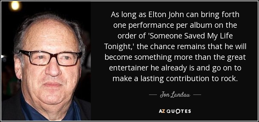 As long as Elton John can bring forth one performance per album on the order of 'Someone Saved My Life Tonight,' the chance remains that he will become something more than the great entertainer he already is and go on to make a lasting contribution to rock. - Jon Landau