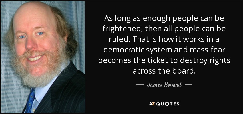 As long as enough people can be frightened, then all people can be ruled. That is how it works in a democratic system and mass fear becomes the ticket to destroy rights across the board. - James Bovard