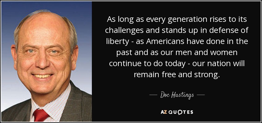 As long as every generation rises to its challenges and stands up in defense of liberty - as Americans have done in the past and as our men and women continue to do today - our nation will remain free and strong. - Doc Hastings