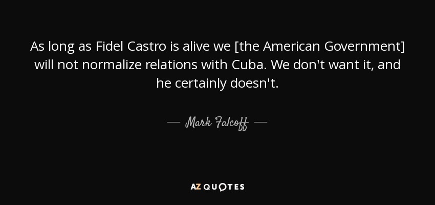 As long as Fidel Castro is alive we [the American Government] will not normalize relations with Cuba. We don't want it, and he certainly doesn't. - Mark Falcoff