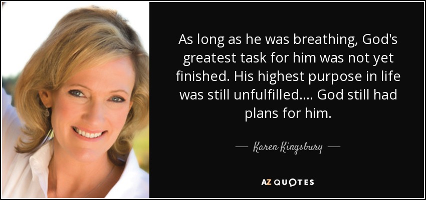 As long as he was breathing, God's greatest task for him was not yet finished. His highest purpose in life was still unfulfilled. ... God still had plans for him. - Karen Kingsbury