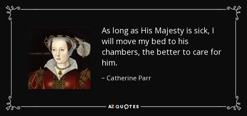 As long as His Majesty is sick, I will move my bed to his chambers, the better to care for him. - Catherine Parr