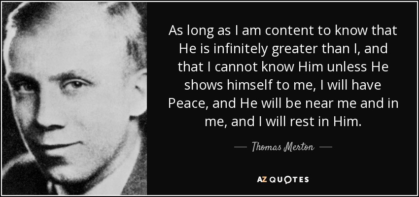 As long as I am content to know that He is infinitely greater than I, and that I cannot know Him unless He shows himself to me, I will have Peace, and He will be near me and in me, and I will rest in Him. - Thomas Merton