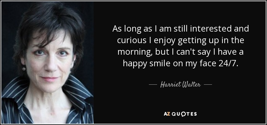 As long as I am still interested and curious I enjoy getting up in the morning, but I can't say I have a happy smile on my face 24/7. - Harriet Walter