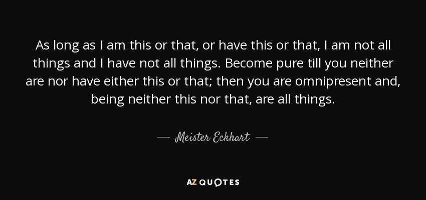 As long as I am this or that, or have this or that, I am not all things and I have not all things. Become pure till you neither are nor have either this or that; then you are omnipresent and, being neither this nor that, are all things. - Meister Eckhart