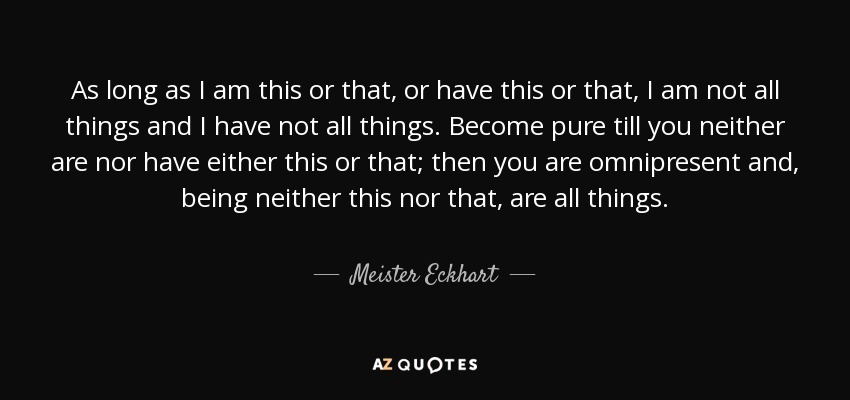 As long as I am this or that, or have this or that, I am not all things and I have not all things. Become pure till you neither are nor have either this or that; then you are omnipresent and, being neither this nor that, are all things. - Meister Eckhart