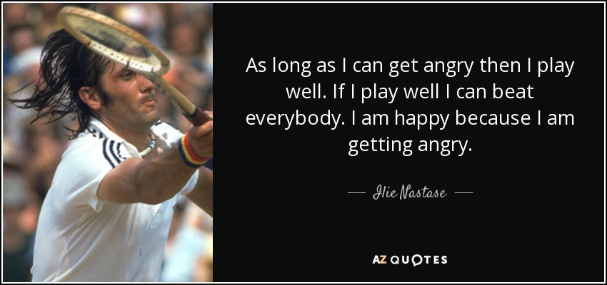 As long as I can get angry then I play well. If I play well I can beat everybody. I am happy because I am getting angry. - Ilie Nastase