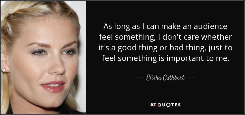 As long as I can make an audience feel something, I don't care whether it's a good thing or bad thing, just to feel something is important to me. - Elisha Cuthbert