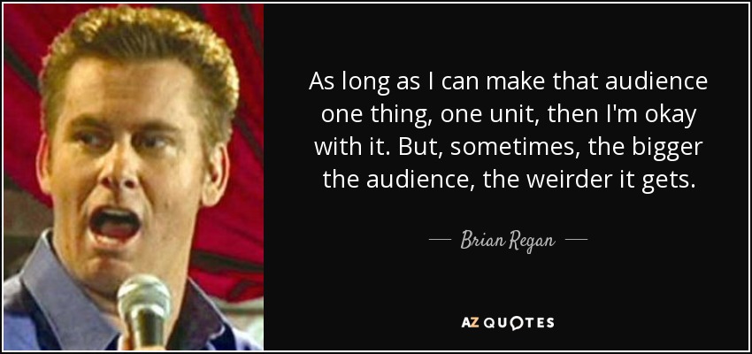 As long as I can make that audience one thing, one unit, then I'm okay with it. But, sometimes, the bigger the audience, the weirder it gets. - Brian Regan