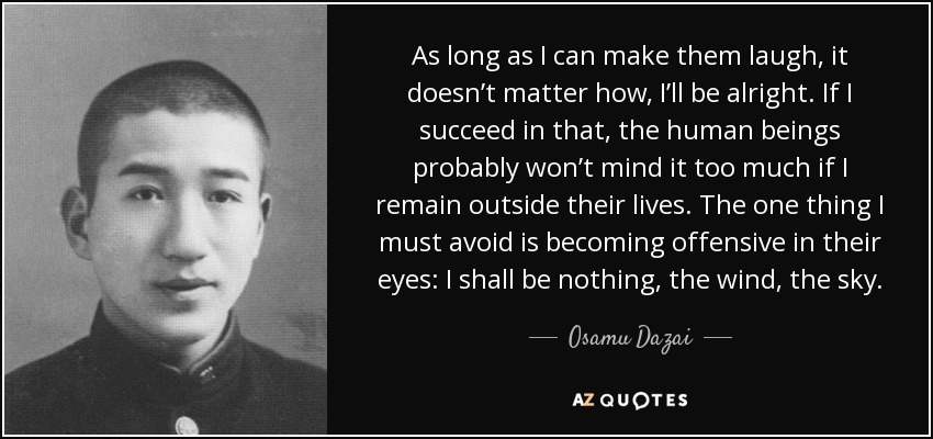 As long as I can make them laugh, it doesn’t matter how, I’ll be alright. If I succeed in that, the human beings probably won’t mind it too much if I remain outside their lives. The one thing I must avoid is becoming offensive in their eyes: I shall be nothing, the wind, the sky. - Osamu Dazai