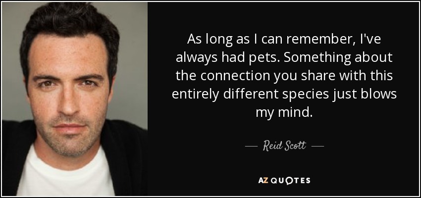 As long as I can remember, I've always had pets. Something about the connection you share with this entirely different species just blows my mind. - Reid Scott