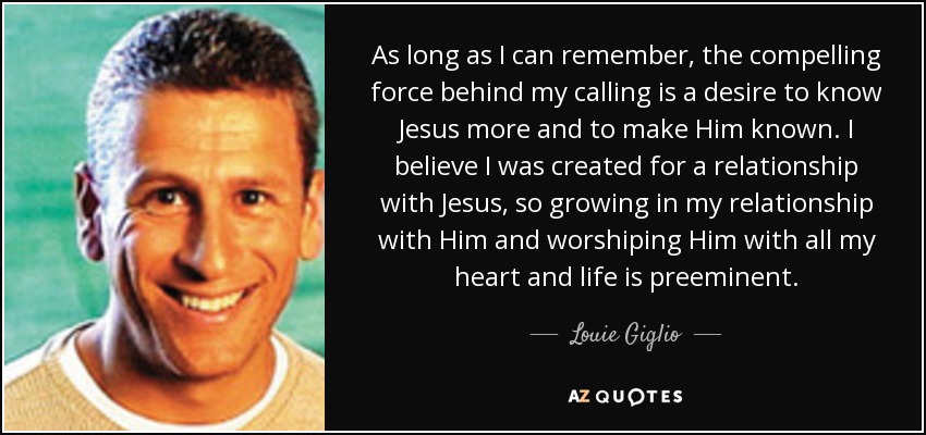 As long as I can remember, the compelling force behind my calling is a desire to know Jesus more and to make Him known. I believe I was created for a relationship with Jesus, so growing in my relationship with Him and worshiping Him with all my heart and life is preeminent. - Louie Giglio