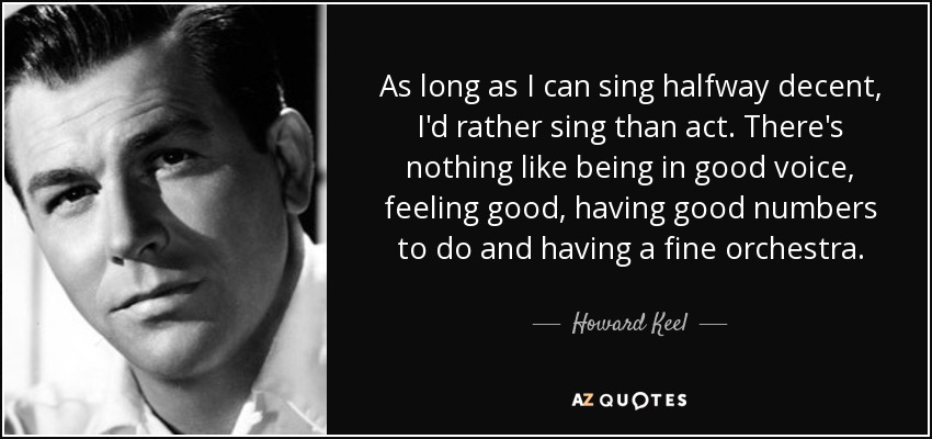 As long as I can sing halfway decent, I'd rather sing than act. There's nothing like being in good voice, feeling good, having good numbers to do and having a fine orchestra. - Howard Keel