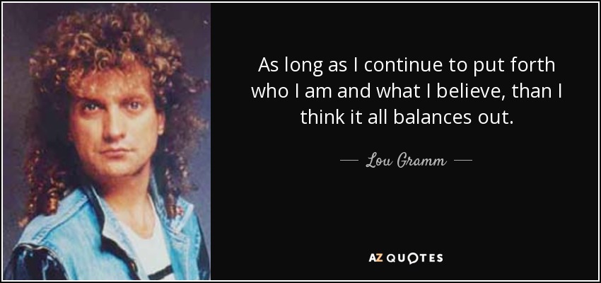 As long as I continue to put forth who I am and what I believe, than I think it all balances out. - Lou Gramm
